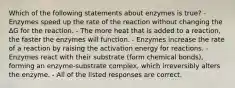 Which of the following statements about enzymes is true? -Enzymes speed up the rate of the reaction without changing the ΔG for the reaction. - The more heat that is added to a reaction, the faster the enzymes will function. - Enzymes increase the rate of a reaction by raising the activation energy for reactions. - Enzymes react with their substrate (form chemical bonds), forming an enzyme-substrate complex, which irreversibly alters the enzyme. - All of the listed responses are correct.