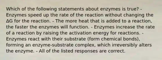 Which of the following statements about enzymes is true? -Enzymes speed up the rate of the reaction without changing the ΔG for the reaction. - The more heat that is added to a reaction, the faster the enzymes will function. - Enzymes increase the rate of a reaction by raising the activation energy for reactions. - Enzymes react with their substrate (form chemical bonds), forming an enzyme-substrate complex, which irreversibly alters the enzyme. - All of the listed responses are correct.