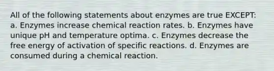 All of the following statements about enzymes are true EXCEPT: a. Enzymes increase chemical reaction rates. b. Enzymes have unique pH and temperature optima. c. Enzymes decrease the free energy of activation of specific reactions. d. Enzymes are consumed during a chemical reaction.