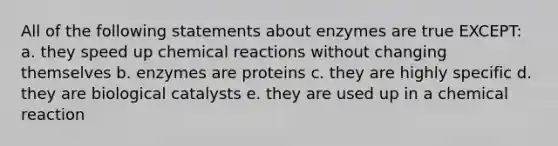 All of the following statements about enzymes are true EXCEPT: a. they speed up chemical reactions without changing themselves b. enzymes are proteins c. they are highly specific d. they are biological catalysts e. they are used up in a chemical reaction