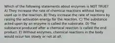 Which of the following statements about enzymes is NOT TRUE? A) They increase the rate of chemical reactions without being used up in the reaction. B) They increase the rate of reactions by raising the activation energy for the reaction. C) The substance acted upon by an enzyme is called the substrate. D) The substance produced after a chemical reaction is called the end product. E) Without enzymes, chemical reactions in the body would occur too slowly or not at all.