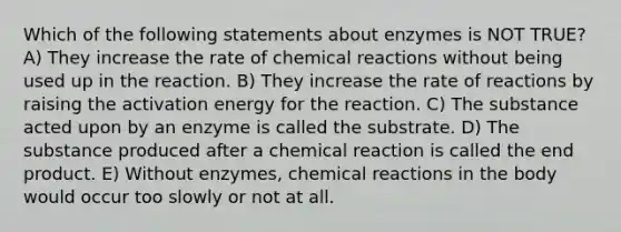 Which of the following statements about enzymes is NOT TRUE? A) They increase the rate of chemical reactions without being used up in the reaction. B) They increase the rate of reactions by raising the activation energy for the reaction. C) The substance acted upon by an enzyme is called the substrate. D) The substance produced after a chemical reaction is called the end product. E) Without enzymes, chemical reactions in the body would occur too slowly or not at all.