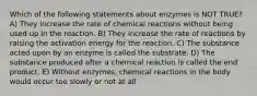 Which of the following statements about enzymes is NOT TRUE? A) They increase the rate of chemical reactions without being used up in the reaction. B) They increase the rate of reactions by raising the activation energy for the reaction. C) The substance acted upon by an enzyme is called the substrate. D) The substance produced after a chemical reaction is called the end product. E) Without enzymes, chemical reactions in the body would occur too slowly or not at all