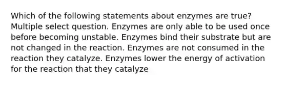 Which of the following statements about enzymes are true? Multiple select question. Enzymes are only able to be used once before becoming unstable. Enzymes bind their substrate but are not changed in the reaction. Enzymes are not consumed in the reaction they catalyze. Enzymes lower the energy of activation for the reaction that they catalyze