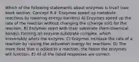 Which of the following statements about enzymes is true? (see book section: Concept 8.4: Enzymes speed up metabolic reactions by lowering energy barriers) A) Enzymes speed up the rate of the reaction without changing the (change in)G for the reaction. B) Enzymes react with their substrate (form chemical bonds), forming an enzyme-substrate complex, which irreversibly alters the enzyme. C) Enzymes increase the rate of a reaction by raising the activation energy for reactions. D) The more heat that is added to a reaction, the faster the enzymes will function. E) All of the listed responses are correct