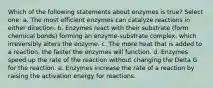 Which of the following statements about enzymes is true? Select one: a. The most efficient enzymes can catalyze reactions in either direction. b. Enzymes react with their substrate (form chemical bonds) forming an enzyme-substrate complex, which irreversibly alters the enzyme. c. The more heat that is added to a reaction, the faster the enzymes will function. d. Enzymes speed up the rate of the reaction without changing the Delta G for the reaction. e. Enzymes increase the rate of a reaction by raising the activation energy for reactions.