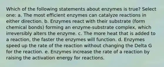 Which of the following statements about enzymes is true? Select one: a. The most efficient enzymes can catalyze reactions in either direction. b. Enzymes react with their substrate (form chemical bonds) forming an enzyme-substrate complex, which irreversibly alters the enzyme. c. The more heat that is added to a reaction, the faster the enzymes will function. d. Enzymes speed up the rate of the reaction without changing the Delta G for the reaction. e. Enzymes increase the rate of a reaction by raising the activation energy for reactions.