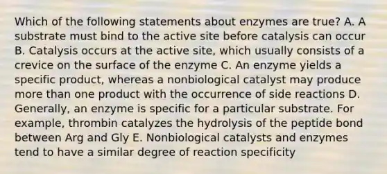 Which of the following statements about enzymes are true? A. A substrate must bind to the active site before catalysis can occur B. Catalysis occurs at the active site, which usually consists of a crevice on the surface of the enzyme C. An enzyme yields a specific product, whereas a nonbiological catalyst may produce more than one product with the occurrence of side reactions D. Generally, an enzyme is specific for a particular substrate. For example, thrombin catalyzes the hydrolysis of the peptide bond between Arg and Gly E. Nonbiological catalysts and enzymes tend to have a similar degree of reaction specificity