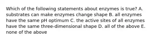 Which of the following statements about enzymes is true? A. substrates can make enzymes change shape B. all enzymes have the same pH optimum C. the active sites of all enzymes have the same three-dimensional shape D. all of the above E. none of the above