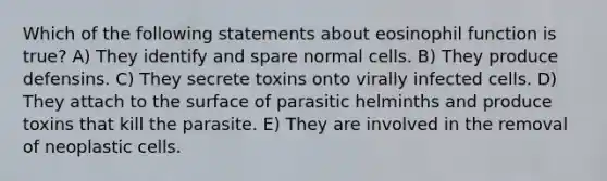 Which of the following statements about eosinophil function is true? A) They identify and spare normal cells. B) They produce defensins. C) They secrete toxins onto virally infected cells. D) They attach to the surface of parasitic helminths and produce toxins that kill the parasite. E) They are involved in the removal of neoplastic cells.