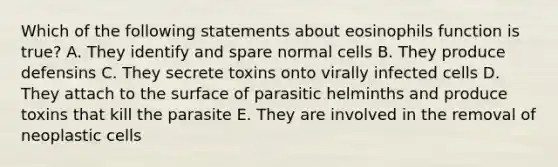 Which of the following statements about eosinophils function is true? A. They identify and spare normal cells B. They produce defensins C. They secrete toxins onto virally infected cells D. They attach to the surface of parasitic helminths and produce toxins that kill the parasite E. They are involved in the removal of neoplastic cells