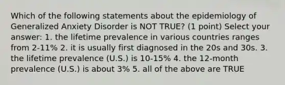 Which of the following statements about the epidemiology of Generalized Anxiety Disorder is NOT TRUE? (1 point) Select your answer: 1. the lifetime prevalence in various countries ranges from 2-11% 2. it is usually first diagnosed in the 20s and 30s. 3. the lifetime prevalence (U.S.) is 10-15% 4. the 12-month prevalence (U.S.) is about 3% 5. all of the above are TRUE