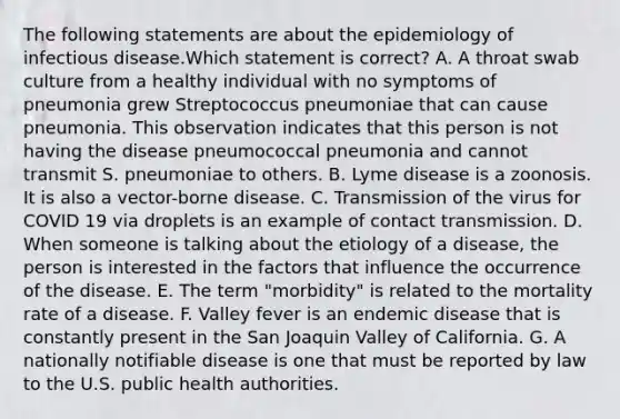 The following statements are about the epidemiology of infectious disease.Which statement is correct? A. A throat swab culture from a healthy individual with no symptoms of pneumonia grew Streptococcus pneumoniae that can cause pneumonia. This observation indicates that this person is not having the disease pneumococcal pneumonia and cannot transmit S. pneumoniae to others. B. Lyme disease is a zoonosis. It is also a vector-borne disease. C. Transmission of the virus for COVID 19 via droplets is an example of contact transmission. D. When someone is talking about the etiology of a disease, the person is interested in the factors that influence the occurrence of the disease. E. The term "morbidity" is related to the mortality rate of a disease. F. Valley fever is an endemic disease that is constantly present in the San Joaquin Valley of California. G. A nationally notifiable disease is one that must be reported by law to the U.S. public health authorities.