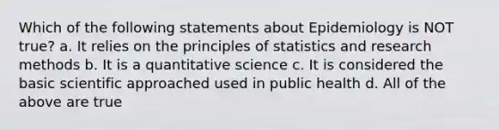 Which of the following statements about Epidemiology is NOT true? a. It relies on the principles of statistics and research methods b. It is a quantitative science c. It is considered the basic scientific approached used in public health d. All of the above are true​