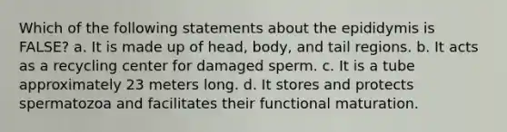 Which of the following statements about the epididymis is FALSE? a. It is made up of head, body, and tail regions. b. It acts as a recycling center for damaged sperm. c. It is a tube approximately 23 meters long. d. It stores and protects spermatozoa and facilitates their functional maturation.