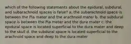 which of the following statements about the epidural, subdural, and subarachnoid spaces is false? a. the subarachnoid space is between the Pia mater and the arachnoid mater b. the subdural space is between the Pia meter and the dura mater c. the epidural space is located superficial to the dura mater and deep to the skull d. the subdural space is located superficial to the arachnoid space and deep to the dura mater