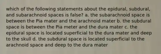 which of the following statements about the epidural, subdural, and subarachnoid spaces is false? a. the subarachnoid space is between the Pia mater and the arachnoid mater b. the subdural space is between the Pia meter and the dura mater c. the epidural space is located superficial to the dura mater and deep to the skull d. the subdural space is located superficial to the arachnoid space and deep to the dura mater