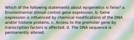 Which of the following statements about epigenetics is false? a. Environmental stimuli control gene expression. b. Gene expression is influenced by chemical modifications of the DNA and/or histone proteins. c. Access to the promoter gene by transcription factors is affected. d. The DNA sequence is permanently altered.