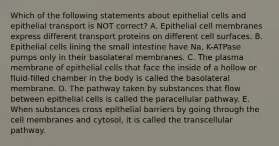 Which of the following statements about epithelial cells and epithelial transport is NOT correct? A. Epithelial cell membranes express different transport proteins on different cell surfaces. B. Epithelial cells lining the small intestine have Na, K-ATPase pumps only in their basolateral membranes. C. The plasma membrane of epithelial cells that face the inside of a hollow or fluid-filled chamber in the body is called the basolateral membrane. D. The pathway taken by substances that flow between epithelial cells is called the paracellular pathway. E. When substances cross epithelial barriers by going through the cell membranes and cytosol, it is called the transcellular pathway.