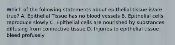 Which of the following statements about epithelial tissue is/are true? A. Epithelial Tissue has no blood vessels B. Epithelial cells reproduce slowly C. Epithelial cells are nourished by substances diffusing from connective tissue D. Injuries to epithelial tissue bleed profusely