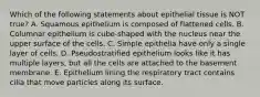 Which of the following statements about epithelial tissue is NOT true? A. Squamous epithelium is composed of flattened cells. B. Columnar epithelium is cube-shaped with the nucleus near the upper surface of the cells. C. Simple epithelia have only a single layer of cells. D. Pseudostratified epithelium looks like it has multiple layers, but all the cells are attached to the basement membrane. E. Epithelium lining the respiratory tract contains cilia that move particles along its surface.