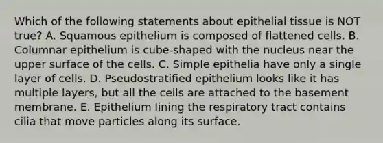 Which of the following statements about epithelial tissue is NOT true? A. Squamous epithelium is composed of flattened cells. B. Columnar epithelium is cube-shaped with the nucleus near the upper surface of the cells. C. Simple epithelia have only a single layer of cells. D. Pseudostratified epithelium looks like it has multiple layers, but all the cells are attached to the basement membrane. E. Epithelium lining the respiratory tract contains cilia that move particles along its surface.