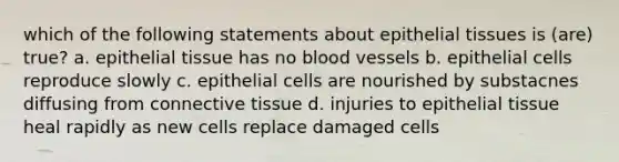 which of the following statements about epithelial tissues is (are) true? a. epithelial tissue has no blood vessels b. epithelial cells reproduce slowly c. epithelial cells are nourished by substacnes diffusing from connective tissue d. injuries to epithelial tissue heal rapidly as new cells replace damaged cells