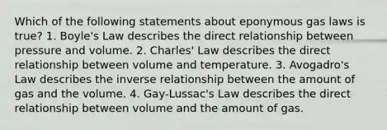 Which of the following statements about eponymous gas laws is true? 1. <a href='https://www.questionai.com/knowledge/kdvBalZ1bx-boyles-law' class='anchor-knowledge'>boyle's law</a> describes the direct relationship between pressure and volume. 2. <a href='https://www.questionai.com/knowledge/kY0HYs0tQH-charles-law' class='anchor-knowledge'>charles' law</a> describes the direct relationship between volume and temperature. 3. <a href='https://www.questionai.com/knowledge/kKAZCdZu0i-avogadros-law' class='anchor-knowledge'>avogadro's law</a> describes the inverse relationship between the amount of gas and the volume. 4. Gay-Lussac's Law describes the direct relationship between volume and the amount of gas.