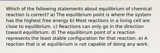 Which of the following statements about equilibrium of chemical reaction is correct? a) The equilibrium point is where the system has the highest free energy b) Most reactions in a living cell are close to equilibrium. c) Reactions can only go in the direction toward equilibrium. d) The equilibirum point of a reaction represents the least stable configuration for that reaction. e) A reaction that is at equilibrium is not capable of doing any work.