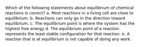 Which of the following statements about equilibrium of <a href='https://www.questionai.com/knowledge/kc6NTom4Ep-chemical-reactions' class='anchor-knowledge'>chemical reactions</a> is correct? a. Most reactions in a living cell are close to equilibrium. b. Reactions can only go in the direction toward equilibrium. c. The equilibrium point is where the system has the highest free energy d. The equilibrium point of a reaction represents the least stable configuration for that reaction. e. A reaction that is at equilibrium is not capable of doing any work.