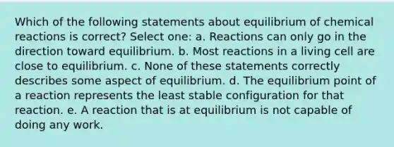 Which of the following statements about equilibrium of chemical reactions is correct? Select one: a. Reactions can only go in the direction toward equilibrium. b. Most reactions in a living cell are close to equilibrium. c. None of these statements correctly describes some aspect of equilibrium. d. The equilibrium point of a reaction represents the least stable configuration for that reaction. e. A reaction that is at equilibrium is not capable of doing any work.