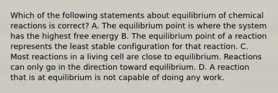 Which of the following statements about equilibrium of <a href='https://www.questionai.com/knowledge/kc6NTom4Ep-chemical-reactions' class='anchor-knowledge'>chemical reactions</a> is correct? A. The equilibrium point is where the system has the highest free energy B. The equilibrium point of a reaction represents the least stable configuration for that reaction. C. Most reactions in a living cell are close to equilibrium. Reactions can only go in the direction toward equilibrium. D. A reaction that is at equilibrium is not capable of doing any work.