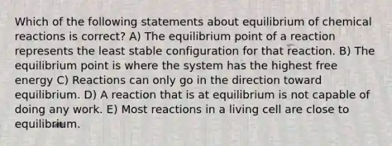 Which of the following statements about equilibrium of chemical reactions is correct? A) The equilibrium point of a reaction represents the least stable configuration for that reaction. B) The equilibrium point is where the system has the highest free energy C) Reactions can only go in the direction toward equilibrium. D) A reaction that is at equilibrium is not capable of doing any work. E) Most reactions in a living cell are close to equilibrium.