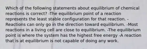 Which of the following statements about equilibrium of <a href='https://www.questionai.com/knowledge/kc6NTom4Ep-chemical-reactions' class='anchor-knowledge'>chemical reactions</a> is correct? -The equilibrium point of a reaction represents the least stable configuration for that reaction. -Reactions can only go in the direction toward equilibrium. -Most reactions in a living cell are close to equilibrium. -The equilibrium point is where the system has the highest free energy -A reaction that is at equilibrium is not capable of doing any work.