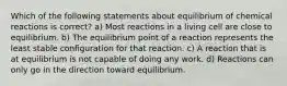 Which of the following statements about equilibrium of chemical reactions is correct? a) Most reactions in a living cell are close to equilibrium. b) The equilibrium point of a reaction represents the least stable configuration for that reaction. c) A reaction that is at equilibrium is not capable of doing any work. d) Reactions can only go in the direction toward equilibrium.