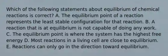 Which of the following statements about equilibrium of chemical reactions is correct? A. The equilibrium point of a reaction represents the least stable configuration for that reaction. B. A reaction that is at equilibrium is not capable of doing any work. C. The equilibrium point is where the system has the highest free energy D. Most reactions in a living cell are close to equilibrium. E. Reactions can only go in the direction toward equilibrium.