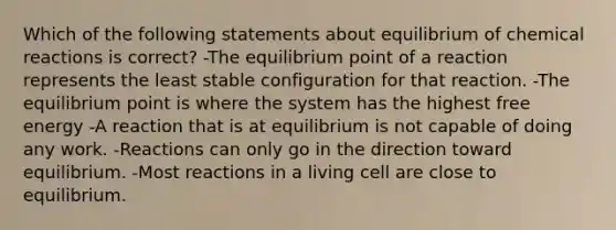 Which of the following statements about equilibrium of chemical reactions is correct? -The equilibrium point of a reaction represents the least stable configuration for that reaction. -The equilibrium point is where the system has the highest free energy -A reaction that is at equilibrium is not capable of doing any work. -Reactions can only go in the direction toward equilibrium. -Most reactions in a living cell are close to equilibrium.