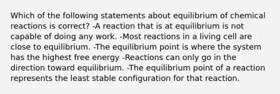 Which of the following statements about equilibrium of chemical reactions is correct? -A reaction that is at equilibrium is not capable of doing any work. -Most reactions in a living cell are close to equilibrium. -The equilibrium point is where the system has the highest free energy -Reactions can only go in the direction toward equilibrium. -The equilibrium point of a reaction represents the least stable configuration for that reaction.