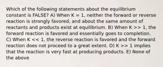 Which of the following statements about the equilibrium constant is FALSE? A) When K = 1, neither the forward or reverse reaction is strongly favored, and about the same amount of reactants and products exist at equilibrium. B) When K >> 1, the forward reaction is favored and essentially goes to completion. C) When K > 1 implies that the reaction is very fast at producing products. E) None of the above