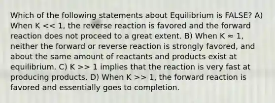 Which of the following statements about Equilibrium is FALSE? A) When K > 1 implies that the reaction is very fast at producing products. D) When K >> 1, the forward reaction is favored and essentially goes to completion.