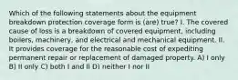 Which of the following statements about the equipment breakdown protection coverage form is (are) true? I. The covered cause of loss is a breakdown of covered equipment, including boilers, machinery, and electrical and mechanical equipment. II. It provides coverage for the reasonable cost of expediting permanent repair or replacement of damaged property. A) I only B) II only C) both I and II D) neither I nor II