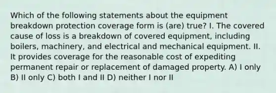 Which of the following statements about the equipment breakdown protection coverage form is (are) true? I. The covered cause of loss is a breakdown of covered equipment, including boilers, machinery, and electrical and mechanical equipment. II. It provides coverage for the reasonable cost of expediting permanent repair or replacement of damaged property. A) I only B) II only C) both I and II D) neither I nor II