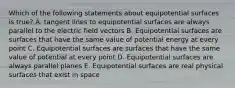 Which of the following statements about equipotential surfaces is true? A. tangent lines to equipotential surfaces are always parallel to the electric field vectors B. Equipotential surfaces are surfaces that have the same value of potential energy at every point C. Equipotential surfaces are surfaces that have the same value of potential at every point D. Equipotential surfaces are always parallel planes E. Equipotential surfaces are real physical surfaces that exist in space