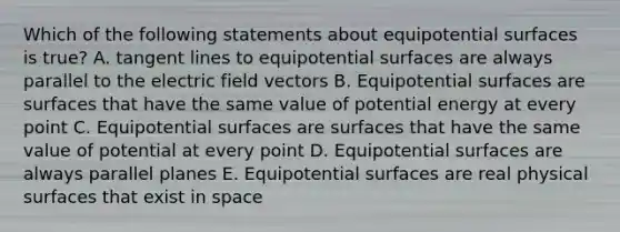 Which of the following statements about equipotential surfaces is true? A. tangent lines to equipotential surfaces are always parallel to the electric field vectors B. Equipotential surfaces are surfaces that have the same value of potential energy at every point C. Equipotential surfaces are surfaces that have the same value of potential at every point D. Equipotential surfaces are always parallel planes E. Equipotential surfaces are real physical surfaces that exist in space