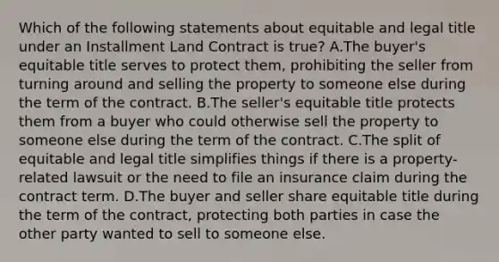 Which of the following statements about equitable and legal title under an Installment Land Contract is true? A.The buyer's equitable title serves to protect them, prohibiting the seller from turning around and selling the property to someone else during the term of the contract. B.The seller's equitable title protects them from a buyer who could otherwise sell the property to someone else during the term of the contract. C.The split of equitable and legal title simplifies things if there is a property-related lawsuit or the need to file an insurance claim during the contract term. D.The buyer and seller share equitable title during the term of the contract, protecting both parties in case the other party wanted to sell to someone else.