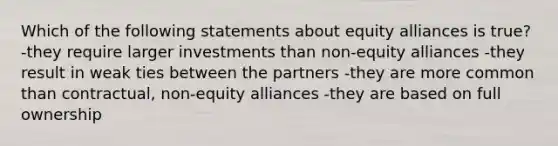 Which of the following statements about equity alliances is true? -they require larger investments than non-equity alliances -they result in weak ties between the partners -they are more common than contractual, non-equity alliances -they are based on full ownership