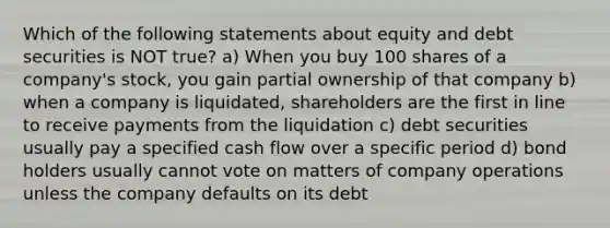 Which of the following statements about equity and debt securities is NOT true? a) When you buy 100 shares of a company's stock, you gain partial ownership of that company b) when a company is liquidated, shareholders are the first in line to receive payments from the liquidation c) debt securities usually pay a specified cash flow over a specific period d) bond holders usually cannot vote on matters of company operations unless the company defaults on its debt