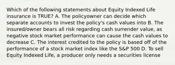 Which of the following statements about Equity Indexed Life insurance is TRUE? A. The policyowner can decide which separate accounts to invest the policy's cash values into B. The insured/owner bears all risk regarding cash surrender value, as negative stock market performance can cause the cash values to decrease C. The interest credited to the policy is based off of the performance of a stock market index like the S&P 500 D. To sell Equity Indexed Life, a producer only needs a securities license