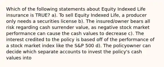 Which of the following statements about Equity Indexed Life insurance is TRUE? a). To sell Equity Indexed Life, a producer only needs a securities license b). The insured/owner bears all risk regarding cash surrender value, as negative stock market performance can cause the cash values to decrease c). The interest credited to the policy is based off of the performance of a stock market index like the S&P 500 d). The policyowner can decide which separate accounts to invest the policy's cash values into