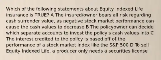 Which of the following statements about Equity Indexed Life insurance is TRUE? A The insured/owner bears all risk regarding cash surrender value, as negative stock market performance can cause the cash values to decrease B The policyowner can decide which separate accounts to invest the policy's cash values into C The interest credited to the policy is based off of the performance of a stock market index like the S&P 500 D To sell Equity Indexed Life, a producer only needs a securities license